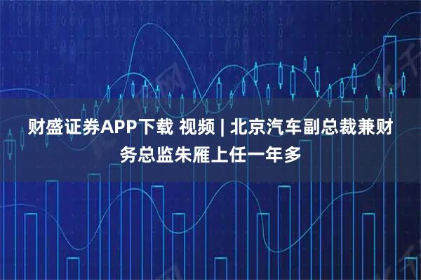 财盛证券APP下载 视频 | 北京汽车副总裁兼财务总监朱雁上任一年多