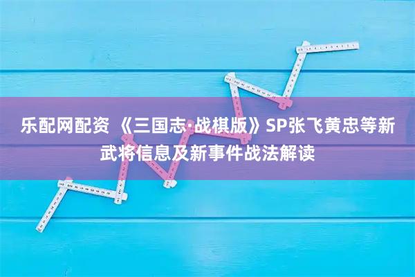 乐配网配资 《三国志·战棋版》SP张飞黄忠等新武将信息及新事件战法解读