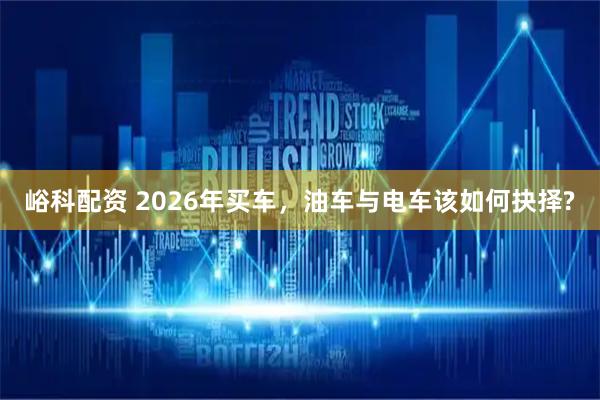 峪科配资 2026年买车,油车与电车该如何抉择?