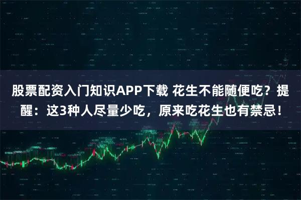 股票配资入门知识APP下载 花生不能随便吃?提醒:这3种人尽量少吃,原来吃花生也有禁忌!