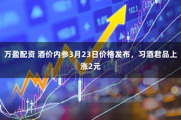 万盈配资 酒价内参3月23日价格发布,习酒君品上涨2元