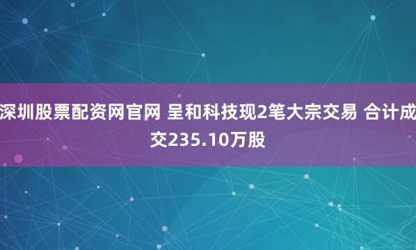 深圳股票配资网官网 呈和科技现2笔大宗交易 合计成交235.10万股