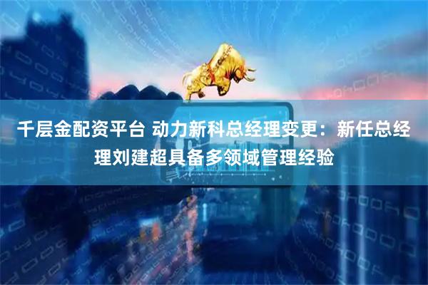 千层金配资平台 动力新科总经理变更:新任总经理刘建超具备多领域管理经验