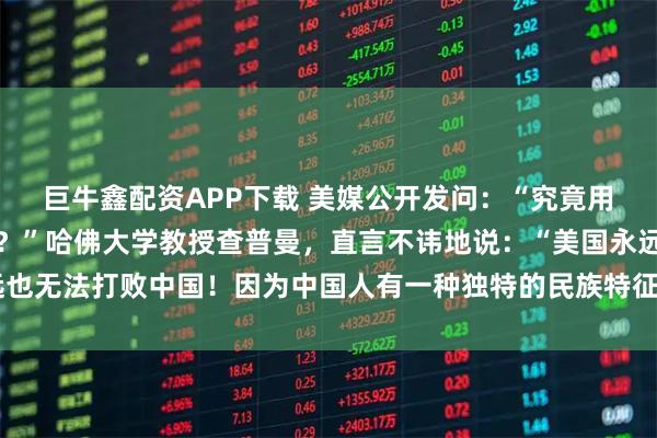 巨牛鑫配资APP下载 美媒公开发问:“究竟用什么方法才能击败中国?”哈佛大学教授查普曼,直言不讳地说:“美国永远也无法打败中国!因为中国人有一种独特的民族特征,使他们一直屹立不倒!”