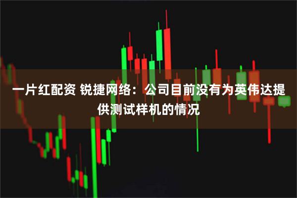 一片红配资 锐捷网络:公司目前没有为英伟达提供测试样机的情况