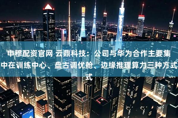 申穆配资官网 云鼎科技:公司与华为合作主要集中在训练中心、盘古调优舱、边缘推理算力三种方式
