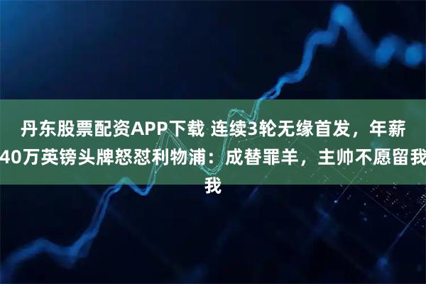 丹东股票配资APP下载 连续3轮无缘首发,年薪40万英镑头牌怒怼利物浦:成替罪羊,主帅不愿留我