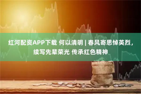 红河配资APP下载 何以清明 | 春风寄思悼英烈，续写先辈荣光 传承红色精神