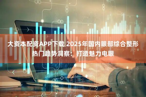 大资本配资APP下载 2025年国内眼部综合整形热门趋势洞察：打造魅力电眼