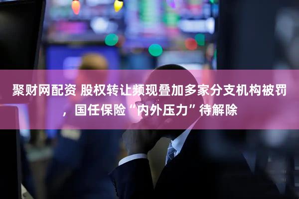 聚财网配资 股权转让频现叠加多家分支机构被罚，国任保险“内外压力”待解除