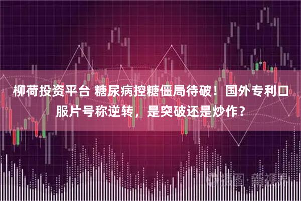 柳荷投资平台 糖尿病控糖僵局待破！国外专利口服片号称逆转，是突破还是炒作？