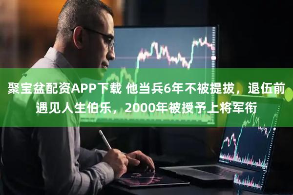 聚宝盆配资APP下载 他当兵6年不被提拔，退伍前遇见人生伯乐，2000年被授予上将军衔